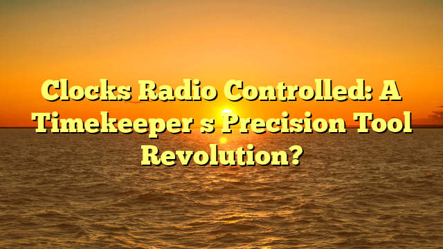 Clocks Radio Controlled: A Timekeeper s Precision Tool Revolution?
