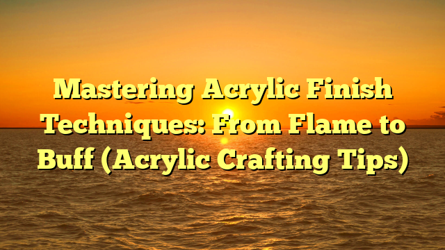 Mastering Acrylic Finish Techniques: From Flame to Buff (Acrylic Crafting Tips)