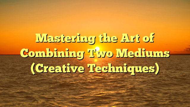 Mastering the Art of Combining Two Mediums (Creative Techniques)