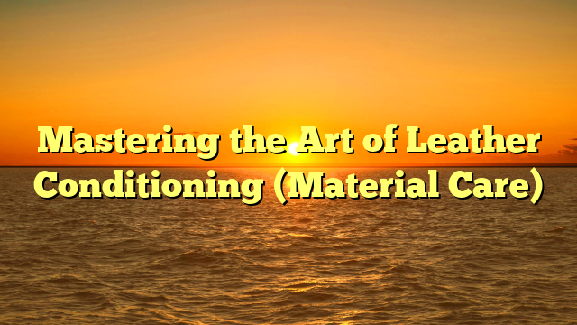 Mastering the Art of Leather Conditioning (Material Care)