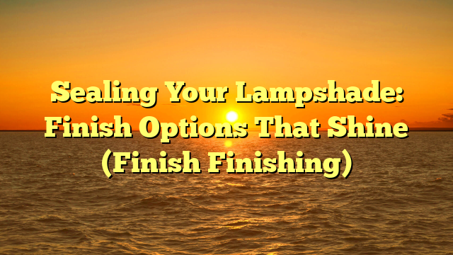 Sealing Your Lampshade: Finish Options That Shine (Finish Finishing)