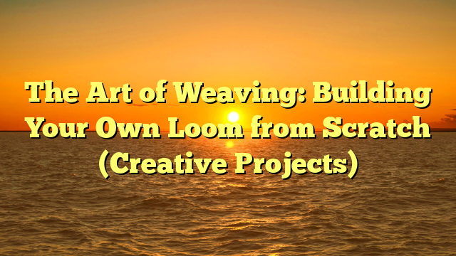 The Art of Weaving: Building Your Own Loom from Scratch (Creative Projects)
