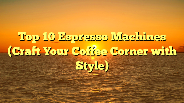 Top 10 Espresso Machines (Craft Your Coffee Corner with Style)